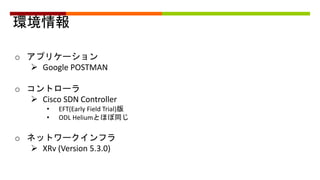 環境情報
o アプリケーション
 Google POSTMAN
o コントローラ
 Cisco SDN Controller
• EFT(Early Field Trial)版
• ODL Heliumとほぼ同じ
o ネットワークインフラ
 XRv (Version 5.3.0)
 