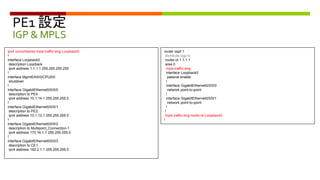 PE1 設定
IGP & MPLS
ipv4 unnumbered mpls traffic-eng Loopback0
!
interface Loopback0
description Loopback
ipv4 address 1.1.1.1 255.255.255.255
!
interface MgmtEth0/0/CPU0/0
shutdown
!
interface GigabitEthernet0/0/0/0
description to PE4
ipv4 address 10.1.14.1 255.255.255.0
!
interface GigabitEthernet0/0/0/1
description to PE2
ipv4 address 10.1.12.1 255.255.255.0
!
interface GigabitEthernet0/0/0/2
description to Multipoint_Connection-1
ipv4 address 172.16.1.1 255.255.255.0
!
interface GigabitEthernet0/0/0/3
description to CE1
ipv4 address 192.2.1.1 255.255.255.0
router ospf 1
distribute bgp-ls
router-id 1.1.1.1
area 0
mpls traffic-eng
interface Loopback0
passive enable
!
interface GigabitEthernet0/0/0/0
network point-to-point
!
interface GigabitEthernet0/0/0/1
network point-to-point
!
!
mpls traffic-eng router-id Loopback0
!
 