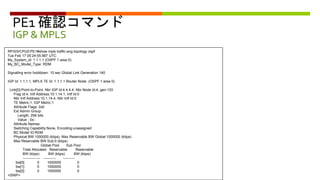 PE1 確認コマンド
IGP & MPLS
RP/0/0/CPU0:PE1#show mpls traffic-eng topology ospf
Tue Feb 17 05:24:55.987 UTC
My_System_id: 1.1.1.1 (OSPF 1 area 0)
My_BC_Model_Type: RDM
Signalling error holddown: 10 sec Global Link Generation 140
IGP Id: 1.1.1.1, MPLS TE Id: 1.1.1.1 Router Node (OSPF 1 area 0)
Link[0]:Point-to-Point, Nbr IGP Id:4.4.4.4, Nbr Node Id:4, gen:133
Frag Id:4, Intf Address:10.1.14.1, Intf Id:0
Nbr Intf Address:10.1.14.4, Nbr Intf Id:0
TE Metric:1, IGP Metric:1
Attribute Flags: 0x0
Ext Admin Group:
Length: 256 bits
Value : 0x::
Attribute Names:
Switching Capability:None, Encoding:unassigned
BC Model ID:RDM
Physical BW:1000000 (kbps), Max Reservable BW Global:1000000 (kbps)
Max Reservable BW Sub:0 (kbps)
Global Pool Sub Pool
Total Allocated Reservable Reservable
BW (kbps) BW (kbps) BW (kbps)
--------------- ----------- ----------
bw[0]: 0 1000000 0
bw[1]: 0 1000000 0
bw[2]: 0 1000000 0
<SNIP>
 