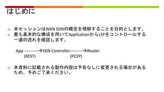 はじめに
o 本セッションはWAN SDNの概念を理解することを目的とします。
o 最も基本的な構成を用いてApplicationからLSPをコントロールする
一連の流れを確認します。
App ----------SDN Controller---------Router
(REST) (PCEP)
o 本資料に記載される動作内容は予告なしに変更される場合がある
ため、予めご了承ください。
 