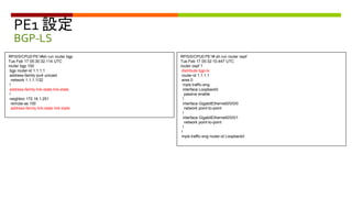 PE1 設定
BGP-LS
RP/0/0/CPU0:PE1#sh run router bgp
Tue Feb 17 05:30:32.114 UTC
router bgp 100
bgp router-id 1.1.1.1
address-family ipv4 unicast
network 1.1.1.1/32
!
address-family link-state link-state
!
neighbor 172.16.1.251
remote-as 100
address-family link-state link-state
RP/0/0/CPU0:PE1# sh run router ospf
Tue Feb 17 05:32:10.447 UTC
router ospf 1
distribute bgp-ls
router-id 1.1.1.1
area 0
mpls traffic-eng
interface Loopback0
passive enable
!
interface GigabitEthernet0/0/0/0
network point-to-point
!
interface GigabitEthernet0/0/0/1
network point-to-point
!
!
mpls traffic-eng router-id Loopback0
 