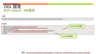 ODL 設定
BGP Listener – RIB設定
<module xmlns="urn:opendaylight:params:xml:ns:yang:controller:config">
<type xmlns:x="urn:opendaylight:params:xml:ns:yang:controller:bgp:rib:impl">x:rib-impl</type>
<name>example-bgp-rib</name>
<bgp-rib-id xmlns="urn:opendaylight:params:xml:ns:yang:controller:bgp:rib:impl">172.16.1.251</bgp-rib-id>
<local-as xmlns="urn:opendaylight:params:xml:ns:yang:controller:bgp:rib:impl">100</local-as>
</module>
POST
URI
http://{ODL-IPADDR}:8181/restconf/config/opendaylight-inventory:nodes/node/controller-config/yang-ext:mount/config:modules/
BGP-RIB-IDの指定
Local ASの指定
参考：https://wiki.opendaylight.org/view/BGP_LS_PCEP:User_Guide#Configuration_through_RESTCONF
 