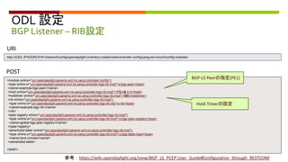 ODL 設定
BGP Listener – RIB設定
<module xmlns="urn:opendaylight:params:xml:ns:yang:controller:config">
<type xmlns:x="urn:opendaylight:params:xml:ns:yang:controller:bgp:rib:impl">x:bgp-peer</type>
<name>example-bgp-peer</name>
<host xmlns="urn:opendaylight:params:xml:ns:yang:controller:bgp:rib:impl">172.16.1.1</host>
<holdtimer xmlns="urn:opendaylight:params:xml:ns:yang:controller:bgp:rib:impl">180</holdtimer>
<rib xmlns="urn:opendaylight:params:xml:ns:yang:controller:bgp:rib:impl">
<type xmlns:x="urn:opendaylight:params:xml:ns:yang:controller:bgp:rib:cfg">x:rib</type>
<name>example-bgp-rib</name>
</rib>
<peer-registry xmlns="urn:opendaylight:params:xml:ns:yang:controller:bgp:rib:impl">
<type xmlns:x="urn:opendaylight:params:xml:ns:yang:controller:bgp:rib:impl">x:bgp-peer-registry</type>
<name>global-bgp-peer-registry</name>
</peer-registry>
<advertized-table xmlns="urn:opendaylight:params:xml:ns:yang:controller:bgp:rib:impl">
<type xmlns:x="urn:opendaylight:params:xml:ns:yang:controller:bgp:rib:impl">x:bgp-table-type</type>
<name>ipv4-unicast</name>
</advertized-table>
<SNIP>
POST
URI
http://{ODL-IPADDR}:8181/restconf/config/opendaylight-inventory:nodes/node/controller-config/yang-ext:mount/config:modules/
BGP-LS Peerの指定(PE1)
参考：https://wiki.opendaylight.org/view/BGP_LS_PCEP:User_Guide#Configuration_through_RESTCONF
Hold Timerの設定
 