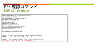 PE1 確認コマンド
BGP-LS – neighbor
RP/0/0/CPU0:PE1#show bgp link-state link-state summary
Tue Feb 17 05:57:13.074 UTC
BGP router identifier 1.1.1.1, local AS number 100
BGP generic scan interval 60 secs
Non-stop routing is enabled
BGP table state: Active
Table ID: 0x0 RD version: 52
BGP main routing table version 52
BGP NSR Initial initsync version 25 (Reached)
BGP NSR/ISSU Sync-Group versions 0/0
BGP scan interval 60 secs
BGP is operating in STANDALONE mode.
Process RcvTblVer bRIB/RIB LabelVer ImportVer SendTblVer StandbyVer
Speaker 52 52 52 52 52 0
Neighbor Spk AS MsgRcvd MsgSent TblVer InQ OutQ Up/Down St/PfxRcd
172.16.1.251 0 100 46 80 52 0 0 00:44:33 0
 