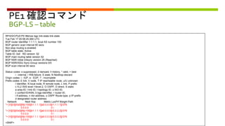 PE1 確認コマンド
BGP-LS – table
RP/0/0/CPU0:PE1#show bgp link-state link-state
Tue Feb 17 05:58:25.069 UTC
BGP router identifier 1.1.1.1, local AS number 100
BGP generic scan interval 60 secs
Non-stop routing is enabled
BGP table state: Active
Table ID: 0x0 RD version: 52
BGP main routing table version 52
BGP NSR Initial initsync version 25 (Reached)
BGP NSR/ISSU Sync-Group versions 0/0
BGP scan interval 60 secs
Status codes: s suppressed, d damped, h history, * valid, > best
i - internal, r RIB-failure, S stale, N Nexthop-discard
Origin codes: i - IGP, e - EGP, ? - incomplete
Prefix codes: E link, V node, T IP reacheable route, u/U unknown
I Identifier, N local node, R remote node, L link, P prefix
L1/L2 ISIS level-1/level-2, O OSPF, D direct, S static
a area-ID, l link-ID, t topology-ID, s ISO-ID,
c confed-ID/ASN, b bgp-identifier, r router-ID,
i if-address, n nbr-address, o OSPF Route-type, p IP-prefix
d designated router address
Network Next Hop Metric LocPrf Weight Path
*> [V][O][I0x0][N[c100][b1.1.1.1][a0.0.0.0][r1.1.1.1]]/376
0.0.0.0 0 i
*> [V][O][I0x0][N[c100][b1.1.1.1][a0.0.0.0][r2.2.2.2]]/376
0.0.0.0 0 i
*> [V][O][I0x0][N[c100][b1.1.1.1][a0.0.0.0][r3.3.3.3]]/376
0.0.0.0 0 I
<SNIP>
 