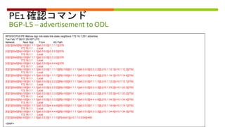 PE1 確認コマンド
BGP-LS – advertisement to ODL
RP/0/0/CPU0:PE1#show bgp link-state link-state neighbors 172.16.1.251 advertise
Tue Feb 17 06:01:29.007 UTC
Network Next Hop From AS Path
[V][O][I0x0][N[c100][b1.1.1.1][a0.0.0.0][r1.1.1.1]]/376
172.16.1.1 Local i
[V][O][I0x0][N[c100][b1.1.1.1][a0.0.0.0][r2.2.2.2]]/376
172.16.1.1 Local i
[V][O][I0x0][N[c100][b1.1.1.1][a0.0.0.0][r3.3.3.3]]/376
172.16.1.1 Local i
[V][O][I0x0][N[c100][b1.1.1.1][a0.0.0.0][r4.4.4.4]]/376
172.16.1.1 Local i
[E][O][I0x0][N[c100][b1.1.1.1][a0.0.0.0][r1.1.1.1]][R[c100][b1.1.1.1][a0.0.0.0][r2.2.2.2]][L[i10.1.12.1][n10.1.12.2]]/792
172.16.1.1 Local i
[E][O][I0x0][N[c100][b1.1.1.1][a0.0.0.0][r1.1.1.1]][R[c100][b1.1.1.1][a0.0.0.0][r4.4.4.4]][L[i10.1.14.1][n10.1.14.4]]/792
172.16.1.1 Local i
[E][O][I0x0][N[c100][b1.1.1.1][a0.0.0.0][r2.2.2.2]][R[c100][b1.1.1.1][a0.0.0.0][r1.1.1.1]][L[i10.1.12.2][n10.1.12.1]]/792
172.16.1.1 Local i
[E][O][I0x0][N[c100][b1.1.1.1][a0.0.0.0][r2.2.2.2]][R[c100][b1.1.1.1][a0.0.0.0][r3.3.3.3]][L[i10.1.23.2][n10.1.23.3]]/792
172.16.1.1 Local i
[E][O][I0x0][N[c100][b1.1.1.1][a0.0.0.0][r3.3.3.3]][R[c100][b1.1.1.1][a0.0.0.0][r2.2.2.2]][L[i10.1.23.3][n10.1.23.2]]/792
172.16.1.1 Local i
[E][O][I0x0][N[c100][b1.1.1.1][a0.0.0.0][r3.3.3.3]][R[c100][b1.1.1.1][a0.0.0.0][r4.4.4.4]][L[i10.1.34.3][n10.1.34.4]]/792
172.16.1.1 Local i
[E][O][I0x0][N[c100][b1.1.1.1][a0.0.0.0][r4.4.4.4]][R[c100][b1.1.1.1][a0.0.0.0][r1.1.1.1]][L[i10.1.14.4][n10.1.14.1]]/792
172.16.1.1 Local i
[E][O][I0x0][N[c100][b1.1.1.1][a0.0.0.0][r4.4.4.4]][R[c100][b1.1.1.1][a0.0.0.0][r3.3.3.3]][L[i10.1.34.4][n10.1.34.3]]/792
172.16.1.1 Local i
[T][O][I0x0][N[c100][b1.1.1.1][a0.0.0.0][r1.1.1.1]][P[o0x01][p10.1.12.0/24]]/480
<SNIP>
 