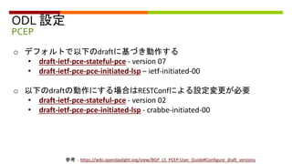 ODL 設定
PCEP
参考：https://wiki.opendaylight.org/view/BGP_LS_PCEP:User_Guide#Configure_draft_versions
o デフォルトで以下のdraftに基づき動作する
• draft-ietf-pce-stateful-pce - version 07
• draft-ietf-pce-pce-initiated-lsp – ietf-initiated-00
o 以下のdraftの動作にする場合はRESTConfによる設定変更が必要
• draft-ietf-pce-stateful-pce - version 02
• draft-ietf-pce-pce-initiated-lsp - crabbe-initiated-00
 