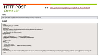 HTTP POST
Create LSP
<input>
<node>pcc://172.16.1.1</node>
<name>lsp1</name>
<arguments>
<lsp xmlns:stateful="urn:opendaylight:params:xml:ns:yang:pcep:ietf:stateful07">
<delegate>true</delegate>
<administrative>true</administrative>
<endpoints-obj>
<ipv4>
<source-ipv4-address>1.1.1.1</source-ipv4-address>
<destination-ipv4-address>4.4.4.4</destination-ipv4-address>
</ipv4>
</endpoints-obj>
<ero>
<subobject>
<loose>false</loose>
<ip-prefix><ip-prefix>10.1.14.4/32</ip-prefix></ip-prefix>
</subobject>
</ero>
</arguments>
<network-topology-ref xmlns:topo="urn:TBD:params:xml:ns:yang:network-topology">/topo:network-topology/topo:topology[topo:topology-id="pcep-topology"]</network-topology-ref>
</input>
POST
URI
http://{ODL-IPADDR}:8181/restconf/operations/network-topology-pcep:add-lsp
参考：https://wiki.opendaylight.org/view/BGP_LS_PCEP:Restconf
 