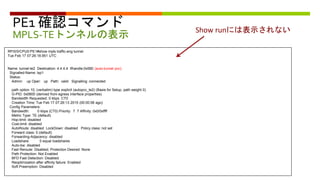 PE1 確認コマンド
MPLS-TEトンネルの表示
RP/0/0/CPU0:PE1#show mpls traffic-eng tunnel
Tue Feb 17 07:26:18.951 UTC
Name: tunnel-te2 Destination: 4.4.4.4 Ifhandle:0x580 (auto-tunnel pcc)
Signalled-Name: lsp1
Status:
Admin: up Oper: up Path: valid Signalling: connected
path option 10, (verbatim) type explicit (autopcc_te2) (Basis for Setup, path weight 0)
G-PID: 0x0800 (derived from egress interface properties)
Bandwidth Requested: 0 kbps CT0
Creation Time: Tue Feb 17 07:26:13 2015 (00:00:06 ago)
Config Parameters:
Bandwidth: 0 kbps (CT0) Priority: 7 7 Affinity: 0x0/0xffff
Metric Type: TE (default)
Hop-limit: disabled
Cost-limit: disabled
AutoRoute: disabled LockDown: disabled Policy class: not set
Forward class: 0 (default)
Forwarding-Adjacency: disabled
Loadshare: 0 equal loadshares
Auto-bw: disabled
Fast Reroute: Disabled, Protection Desired: None
Path Protection: Not Enabled
BFD Fast Detection: Disabled
Reoptimization after affinity failure: Enabled
Soft Preemption: Disabled
Show runには表示されない
 