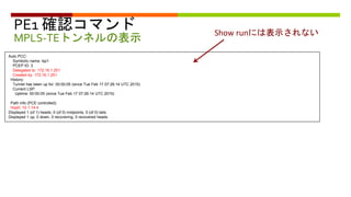 PE1 確認コマンド
MPLS-TEトンネルの表示
Auto PCC:
Symbolic name: lsp1
PCEP ID: 3
Delegated to: 172.16.1.251
Created by: 172.16.1.251
History:
Tunnel has been up for: 00:00:05 (since Tue Feb 17 07:26:14 UTC 2015)
Current LSP:
Uptime: 00:00:05 (since Tue Feb 17 07:26:14 UTC 2015)
Path info (PCE controlled):
Hop0: 10.1.14.4
Displayed 1 (of 1) heads, 0 (of 0) midpoints, 0 (of 0) tails
Displayed 1 up, 0 down, 0 recovering, 0 recovered heads
Show runには表示されない
 
