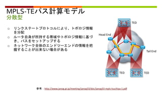 MPLS-TEパス計算モデル
分散型
Tail End
Head End
参考：http://www.janog.gr.jp/meeting/janog33/doc/janog33-mpls-tsuchiya-1.pdf
o リンクステートプロトコルにより、トポロジ情報
を分配
o ルータ自身が所持する帯域やトポロジ情報に基づ
き、パスをセットアップする
o ネットワーク全体のエンドツーエンドの情報を把
握することが出来ない場合がある
TED
TED
TED
 