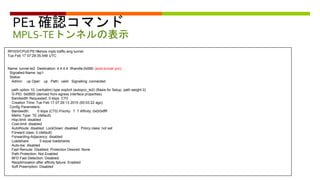 PE1 確認コマンド
MPLS-TEトンネルの表示
RP/0/0/CPU0:PE1#show mpls traffic-eng tunnel
Tue Feb 17 07:29:35.548 UTC
Name: tunnel-te2 Destination: 4.4.4.4 Ifhandle:0x580 (auto-tunnel pcc)
Signalled-Name: lsp1
Status:
Admin: up Oper: up Path: valid Signalling: connected
path option 10, (verbatim) type explicit (autopcc_te2) (Basis for Setup, path weight 0)
G-PID: 0x0800 (derived from egress interface properties)
Bandwidth Requested: 0 kbps CT0
Creation Time: Tue Feb 17 07:26:13 2015 (00:03:22 ago)
Config Parameters:
Bandwidth: 0 kbps (CT0) Priority: 7 7 Affinity: 0x0/0xffff
Metric Type: TE (default)
Hop-limit: disabled
Cost-limit: disabled
AutoRoute: disabled LockDown: disabled Policy class: not set
Forward class: 0 (default)
Forwarding-Adjacency: disabled
Loadshare: 0 equal loadshares
Auto-bw: disabled
Fast Reroute: Disabled, Protection Desired: None
Path Protection: Not Enabled
BFD Fast Detection: Disabled
Reoptimization after affinity failure: Enabled
Soft Preemption: Disabled
 