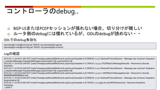 コントローラのdebug..
o BGP-LSまたはPCEPセッションが張れない場合、切り分けが難しい
o ルータ側のdebugには慣れているが、ODLのdebugが読めない・・
ODLでのdebug有効化
opendaylight-user@root>log:set TRACE org.opendaylight.bgpcep
opendaylight-user@root>llog:set TRACE org.opendaylight.protocol
Logの確認
2015-02-11 23:40:01.061 EST [nettyThreadgroupModule$NioEventLoopGroupCloseable-4-2] DEBUG o.o.p.f.AbstractProtocolSession - Message was received: Keepalive
[_keepaliveMessage=KeepaliveMessage [augmentation=[]], augmentation=[]]
2015-02-11 23:40:02.048 EST [nettyThreadgroupModule$NioEventLoopGroupCloseable-4-1] TRACE o.o.p.p.i.PCEPByteToMessageDecoder - Received to decode:
20020004
2015-02-11 23:40:02.049 EST [nettyThreadgroupModule$NioEventLoopGroupCloseable-4-1] DEBUG o.o.p.f.AbstractProtocolSession - Message was received: Keepalive
[_keepaliveMessage=KeepaliveMessage [augmentation=[]], augmentation=[]]
2015-02-11 23:40:03.923 EST [nettyThreadgroupModule$NioEventLoopGroupCloseable-4-2] TRACE o.o.p.b.r.i.BGPByteToMessageDecoder - Received to decode:
ffffffffffffffffffffffffffffffff001304
2015-02-11 23:40:03.924 EST [nettyThreadgroupModule$NioEventLoopGroupCloseable-4-2] DEBUG o.o.p.f.AbstractProtocolSession - Message was received: Keepalive
[augmentation=[]]
2015-02-11 23:40:03.924 EST [nettyThreadgroupModule$NioEventLoopGroupCloseable-4-2] TRACE o.o.p.bgp.rib.impl.BGPSessionImpl - Received KeepAlive
messsage.
＜SNIP＞
 