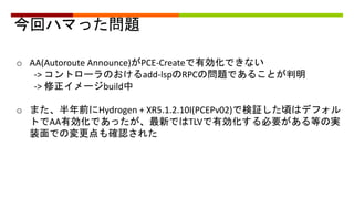 今回ハマった問題
o AA(Autoroute Announce)がPCE-Createで有効化できない
-> コントローラのおけるadd-lspのRPCの問題であることが判明
-> 修正イメージbuild中
o また、半年前にHydrogen + XR5.1.2.10I(PCEPv02)で検証した頃はデフォル
トでAA有効化であったが、最新ではTLVで有効化する必要がある等の実
装面での変更点も確認された
 