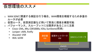 仮想環境のススメ
o WAN SDNに関連する検証を行う場合、WAN環境を模擬するため多量の
ルータが必要
o 仮想ルータ、仮想測定器など用いて簡易に環境を構築可能
o パフォーマンス、スループットには限界があることに注意
• Cisco: CML, XRv, CSR1000v, IOSv, SunStone(将来)
• Juniper: vMX, firefly
• Alucatel: VSR
• IXIA: IxVM
HyperVisor
仮想ネットワーク
VM
測定器
VM
SDNコントローラ
vSwitch
 