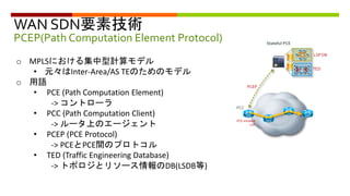 WAN SDN要素技術
PCEP(Path Computation Element Protocol)
o MPLSにおける集中型計算モデル
• 元々はInter-Area/AS TEのためのモデル
o 用語
• PCE (Path Computation Element)
-> コントローラ
• PCC (Path Computation Client)
-> ルータ上のエージェント
• PCEP (PCE Protocol)
-> PCEとPCE間のプロトコル
• TED (Traffic Engineering Database)
-> トポロジとリソース情報のDB(LSDB等)
PCEP
Stateful PCE
TED
LSP DB
PCC
PCE-initiated
LSP
 