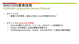 WAN SDN要素技術
PCEP(Path Computation Element Protocol)
o ステートレス
• 新規パス計算時、過去に生成したLSPが考慮されない
o ステートフル (WAN SDNで使用)
• PCEとPCC間でトポロジ、リソース、LSPステートを同期する
• PCEはパス計算時に上記の情報を考慮する
• LSPのDelegation(Create)、Update、Deleteをサポート(後ほど動作確認)
 
