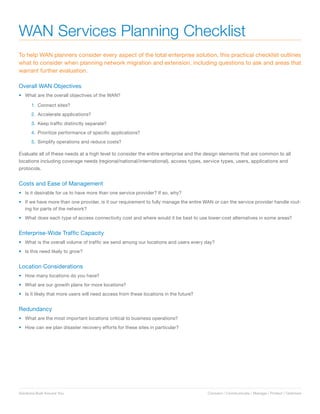 WAN Services Planning Checklist
To help WAN planners consider every aspect of the total enterprise solution, this practical checklist outlines
what to consider when planning network migration and extension, including questions to ask and areas that
warrant further evaluation.

Overall WAN Objectives
•	 What are the overall objectives of the WAN?

       1. Connect sites?
       2. Accelerate applications?
       3. Keep traffic distinctly separate?
       4. Prioritize performance of specific applications?
       5. Simplify operations and reduce costs?

Evaluate all of these needs at a high level to consider the entire enterprise and the design elements that are common to all
locations including coverage needs (regional/national/international), access types, service types, users, applications and
protocols.


Costs and Ease of Management
•	 Is it desirable for us to have more than one service provider? If so, why?
•	 If we have more than one provider, is it our requirement to fully manage the entire WAN or can the service provider handle rout-
   ing for parts of the network?
•	 What does each type of access connectivity cost and where would it be best to use lower-cost alternatives in some areas?


Enterprise-Wide Traffic Capacity
•	 What is the overall volume of traffic we send among our locations and users every day?
•	 Is this need likely to grow?


Location Considerations
•	 How many locations do you have?
•	 What are our growth plans for more locations?
•	 Is it likely that more users will need access from these locations in the future?


Redundancy
•	 What are the most important locations critical to business operations?
•	 How can we plan disaster recovery efforts for these sites in particular?




Solutions Built Around You.                                                            Connect / Communicate / Manage / Protect / Optimize
 