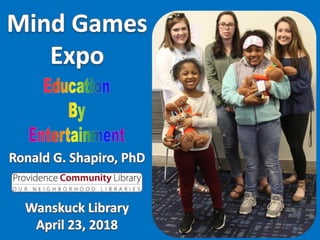 Mind Games Expo, Wanskuck Library, Providence RI, April 23, 2018. Photo Album.
Education by Entertainment.
Mind Games Expo Photo Album presented for the Wanskuck Library, Providence RI on April 23, 2018.
While our typical Education by Entertainment programs are designed for students from professionals to grade 3, this expo included children of all ages.
Presenter: Dr. Ronald G. Shapiro.
Sponsor: Denise Brophy.
Prism Sets by Gerry Palmer of PsychKits.com.
Champion & Awesome ribbons by Hodges Badge.
Trophies by Rhode Island Novelty.
Mind Games Expo, Wanskuck Library, Providence RI, April 23, 2018. Photo Album.
Education by Entertainment.
Mind Games Expo Photo Album presented for the Wanskuck Library, Providence RI on April 23, 2018.
While our typical Education by Entertainment programs are designed for students from professionals to grade 3, this expo included children of all ages.
Presenter: Dr. Ronald G. Shapiro.
Sponsor: Denise Brophy.
Prism Sets by Gerry Palmer of PsychKits.com.
Champion & Awesome ribbons by Hodges Badge.
Trophies by Rhode Island Novelty.
 