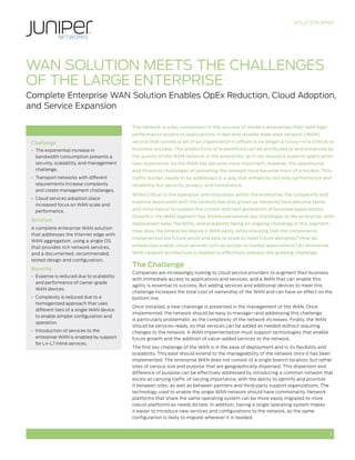 SOLUTION BRIEF
1
WAN SOLUTION MEETS THE CHALLENGES
OF THE LARGE ENTERPRISE
Complete Enterprise WAN Solution Enables OpEx Reduction, Cloud Adoption,
and Service Expansion
The network is a key component in the success of modern enterprises that need high-
performance access to applications. A fast and reliable wide area network (WAN)
service that connects all of an organization’s offices is no longer a luxury—it is critical to
business success. The productivity of a workforce can be attributed to and enhanced by
the quality of the WAN network in the enterprise, as it can ensure a superior application
user experience. As the WAN has become more important, however, the operational
and financial challenges of operating the network have become more of a burden. This
traffic burden needs to be addressed in a way that enhances not only performance and
reliability, but security, privacy, and compliance.
While critical to the operation and innovation within the enterprise, the complexity and
expense associated with the network has also grown as networks have become faster
and more robust to support the current and next generation of business applications.
Growth in the WAN segment has introduced several key challenges to the enterprise, with
deployment ease, flexibility, and scalability being an ongoing challenge in this segment.
How does the enterprise deploy a WAN easily while ensuring that the components
implemented are future-proof and able to scale to meet future demands? How do
enterprises enable cloud services such as access to hosted applications? An enterprise
WAN network architecture is needed to effectively address this growing challenge.
The Challenge
Companies are increasingly looking to cloud service providers to augment their business
with immediate access to applications and services, and a WAN that can enable this
agility is essential to success. But adding services and additional devices to meet this
challenge increases the total cost of ownership of the WAN and can have an effect on the
bottom line.
Once installed, a new challenge is presented in the management of the WAN. Once
implemented, the network should be easy to manage—and addressing this challenge
is particularly problematic as the complexity of the network increases. Finally, the WAN
should be services-ready, so that services can be added as needed without requiring
changes to the network. A WAN implementation must support technologies that enable
future growth and the addition of value-added services to the network.
The first key challenge of the WAN is in the ease of deployment and in its flexibility and
scalability. This ease should extend to the manageability of the network once it has been
implemented. The enterprise WAN does not consist of a single branch location, but rather
sites of various size and purpose that are geographically dispersed. This dispersion and
difference of purpose can be effectively addressed by introducing a common network that
excels at carrying traffic of varying importance, with the ability to identify and prioritize
it between sites, as well as between partners and third-party support organizations. The
technology used to enable the single WAN network should have commonality. Network
platforms that share the same operating system can be more easily migrated to more
robust platforms as needs dictate. In addition, having a single operating system makes
it easier to introduce new services and configurations to the network, as the same
configuration is likely to migrate wherever it is needed.
Challenge
•	 The exponential increase in
bandwidth consumption presents a
security, scalability, and management
challenge.
•	 Transport networks with different
requirements increase complexity
and create management challenges.
•	 Cloud services adoption place
increased focus on WAN scale and
performance.
Solution
A complete enterprise WAN solution
that addresses the Internet edge with
WAN aggregation, using a single OS
that provides rich network services,
and a documented, recommended,
tested design and configuration.
Benefits
•	 Expense is reduced due to scalability
and performance of carrier-grade
WAN devices.
•	 Complexity is reduced due to a
homogenized approach that uses
different tiers of a single WAN device
to enable simpler configuration and
operation.
•	 Introduction of services to the
enterprise WAN is enabled by support
for L4-L7 inline services.
 