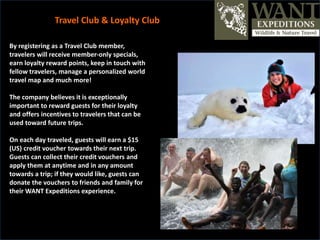 By registering as a Travel Club member,
travelers will receive member-only specials,
earn loyalty reward points, keep in touch with
fellow travelers, manage a personalized world
travel map and much more!
The company believes it is exceptionally
important to reward guests for their loyalty
and offers incentives to travelers that can be
used toward future trips.
On each day traveled, guests will earn a $15
(US) credit voucher towards their next trip.
Guests can collect their credit vouchers and
apply them at anytime and in any amount
towards a trip; if they would like, guests can
donate the vouchers to friends and family for
their WANT Expeditions experience.
Travel Club & Loyalty Club
 
