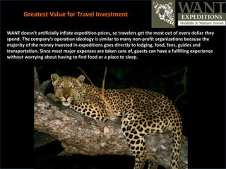 WANT doesn’t artificially inflate expedition prices, so travelers get the most out of every dollar they
spend. The company’s operation ideology is similar to many non-profit organizations because the
majority of the money invested in expeditions goes directly to lodging, food, fees, guides and
transportation. Since most major expenses are taken care of, guests can have a fulfilling experience
without worrying about having to find food or a place to sleep.
Greatest Value for Travel Investment
 