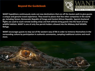 WANT Expeditions continuously seeks out new destinations that are off the beaten path to give guests
a unique and genuine travel experience. They travel to places that few other companies in the world
go, including Yemen, Democratic Republic of Congo and Central African Republic. Special chartered
flights are used to reach remote landing strips and 4x4 vehicles bring guests into the heart of true
wildlife habitats. WANT is one of only five permit holders allowed into the Midway Atoll Wildlife
Refuge.
WANT encourages guests to step out of the western way of life in order to immerse themselves in the
surrounding culture by participation in authentic ceremonies, sampling traditional cuisine and much
more.
Beyond the Guidebook
 