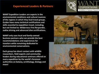 WANT Expedition Leaders are experts in the
environmental conditions and cultural nuances
of the regions in which they lead travel groups.
Guides have many technical certifications and
skills essential to expedition travel, including,
but not limited to: Wilderness First Responder,
zodiac driving and advanced dive certifications.
WANT only uses local and family-owned
business partners who can provide the best
recommendations and experiences for
travelers while remaining dedicated to
environmental conservations.
Each group has direct contact with wildlife
researchers, field experts and community
leaders during educational seminars offered on
every expedition by the world's foremost
authorities on botany, ornithology, biology and
more!
Experienced Leaders & Partners
 