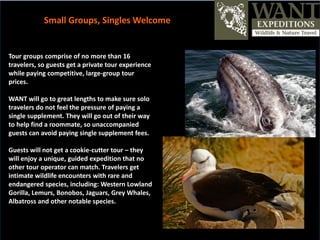 Tour groups comprise of no more than 16
travelers, so guests get a private tour experience
while paying competitive, large-group tour
prices.
WANT will go to great lengths to make sure solo
travelers do not feel the pressure of paying a
single supplement. They will go out of their way
to help find a roommate, so unaccompanied
guests can avoid paying single supplement fees.
Guests will not get a cookie-cutter tour – they
will enjoy a unique, guided expedition that no
other tour operator can match. Travelers get
intimate wildlife encounters with rare and
endangered species, including: Western Lowland
Gorilla, Lemurs, Bonobos, Jaguars, Grey Whales,
Albatross and other notable species.
Small Groups, Singles Welcome
 