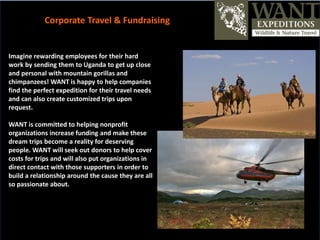 Imagine rewarding employees for their hard
work by sending them to Uganda to get up close
and personal with mountain gorillas and
chimpanzees! WANT is happy to help companies
find the perfect expedition for their travel needs
and can also create customized trips upon
request.
WANT is committed to helping nonprofit
organizations increase funding and make these
dream trips become a reality for deserving
people. WANT will seek out donors to help cover
costs for trips and will also put organizations in
direct contact with those supporters in order to
build a relationship around the cause they are all
so passionate about.
Corporate Travel & Fundraising
 