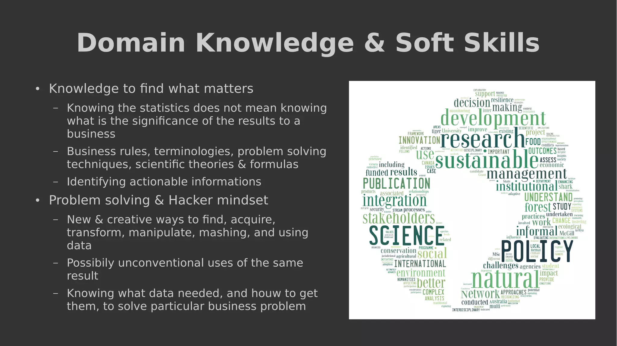 Domain Knowledge & Soft Skills
● Knowledge to find what matters
– Knowing the statistics does not mean knowing
what is the significance of the results to a
business
– Business rules, terminologies, problem solving
techniques, scientific theories & formulas
– Identifying actionable informations
●
Problem solving & Hacker mindset
– New & creative ways to find, acquire,
transform, manipulate, mashing, and using
data
– Possibily unconventional uses of the same
result
– Knowing what data needed, and houw to get
them, to solve particular business problem
 