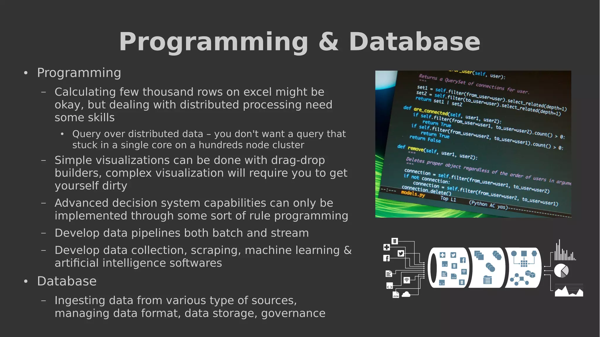 Programming & Database
● Programming
– Calculating few thousand rows on excel might be
okay, but dealing with distributed processing need
some skills
● Query over distributed data – you don't want a query that
stuck in a single core on a hundreds node cluster
– Simple visualizations can be done with drag-drop
builders, complex visualization will require you to get
yourself dirty
– Advanced decision system capabilities can only be
implemented through some sort of rule programming
– Develop data pipelines both batch and stream
– Develop data collection, scraping, machine learning &
artificial intelligence softwares
● Database
– Ingesting data from various type of sources,
managing data format, data storage, governance
 