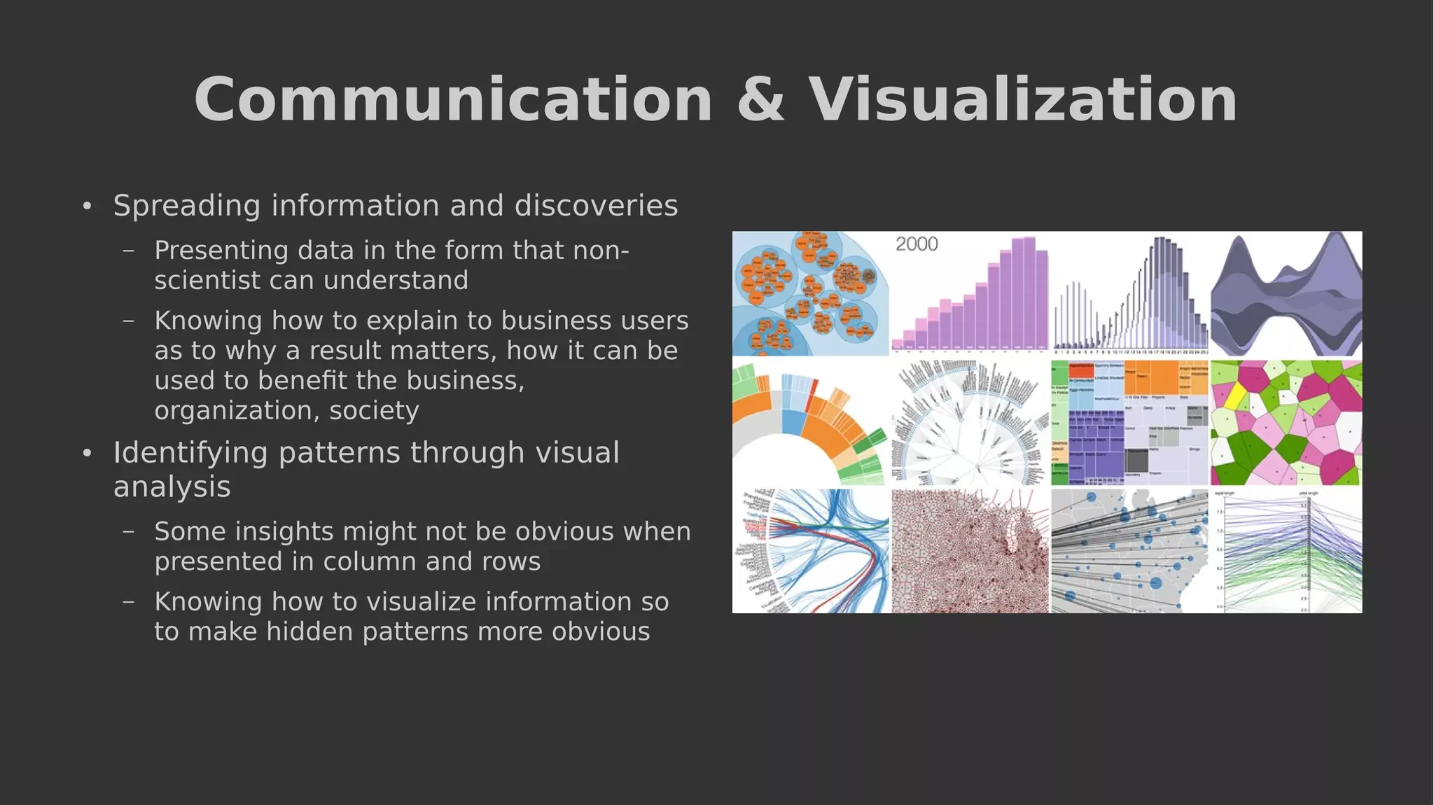 Communication & Visualization
● Spreading information and discoveries
– Presenting data in the form that non-
scientist can understand
– Knowing how to explain to business users
as to why a result matters, how it can be
used to benefit the business,
organization, society
● Identifying patterns through visual
analysis
– Some insights might not be obvious when
presented in column and rows
– Knowing how to visualize information so
to make hidden patterns more obvious
 