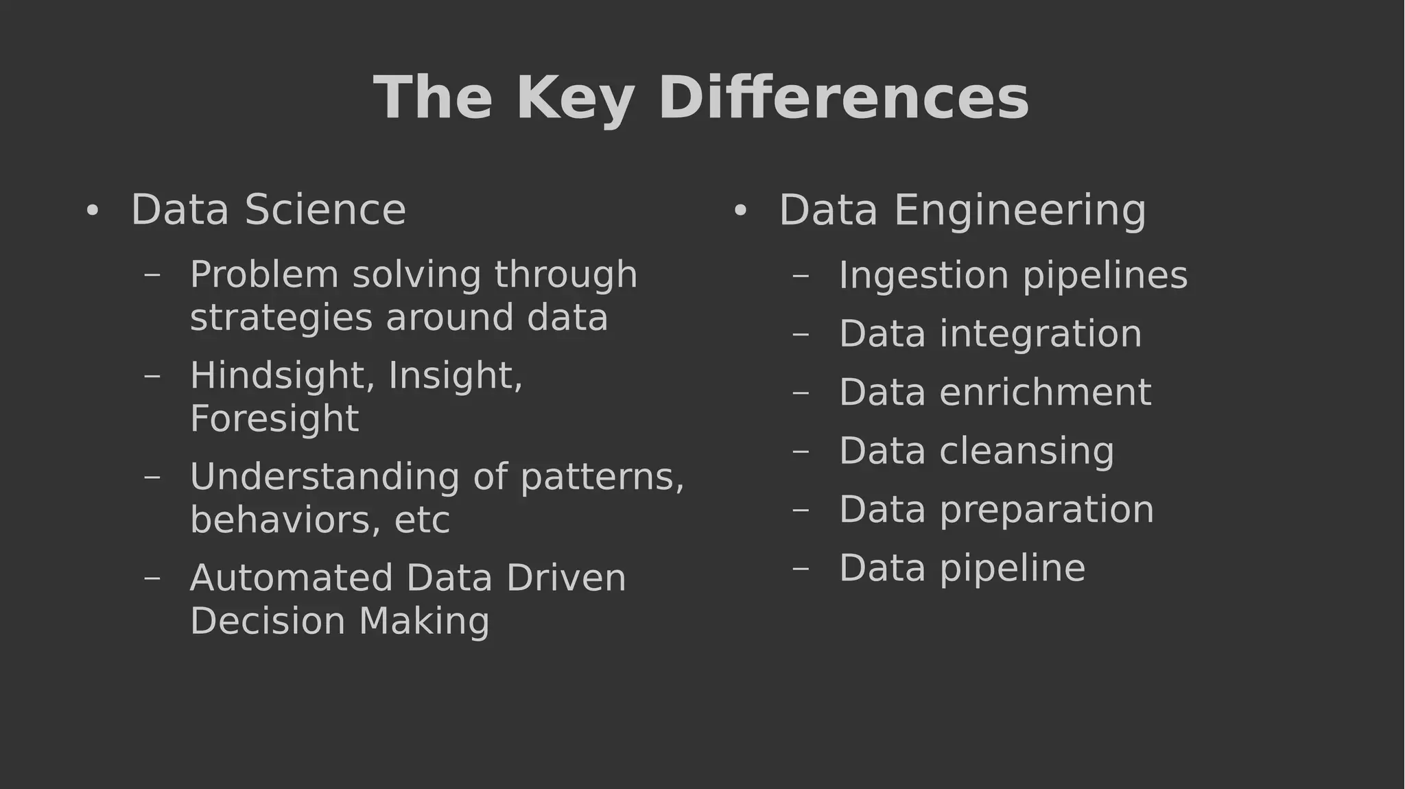 The Key Differences
● Data Science
– Problem solving through
strategies around data
– Hindsight, Insight,
Foresight
– Understanding of patterns,
behaviors, etc
– Automated Data Driven
Decision Making
● Data Engineering
– Ingestion pipelines
– Data integration
– Data enrichment
– Data cleansing
– Data preparation
– Data pipeline
 