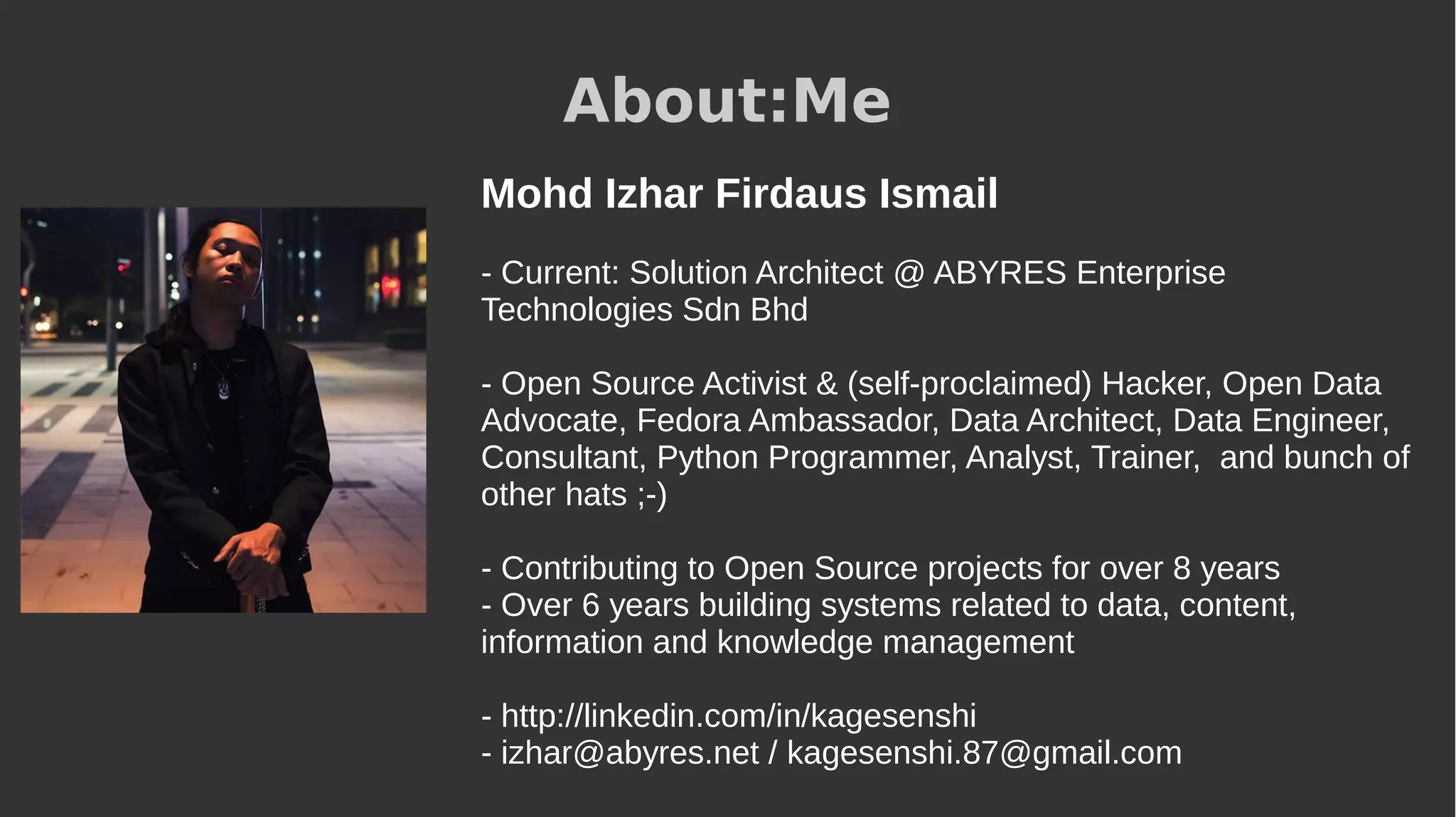 About:Me
Mohd Izhar Firdaus Ismail
- Current: Solution Architect @ ABYRES Enterprise
Technologies Sdn Bhd
- Open Source Activist & (self-proclaimed) Hacker, Open Data
Advocate, Fedora Ambassador, Data Architect, Data Engineer,
Consultant, Python Programmer, Analyst, Trainer, and bunch of
other hats ;-)
- Contributing to Open Source projects for over 8 years
- Over 6 years building systems related to data, content,
information and knowledge management
- http://linkedin.com/in/kagesenshi
- izhar@abyres.net / kagesenshi.87@gmail.com
 