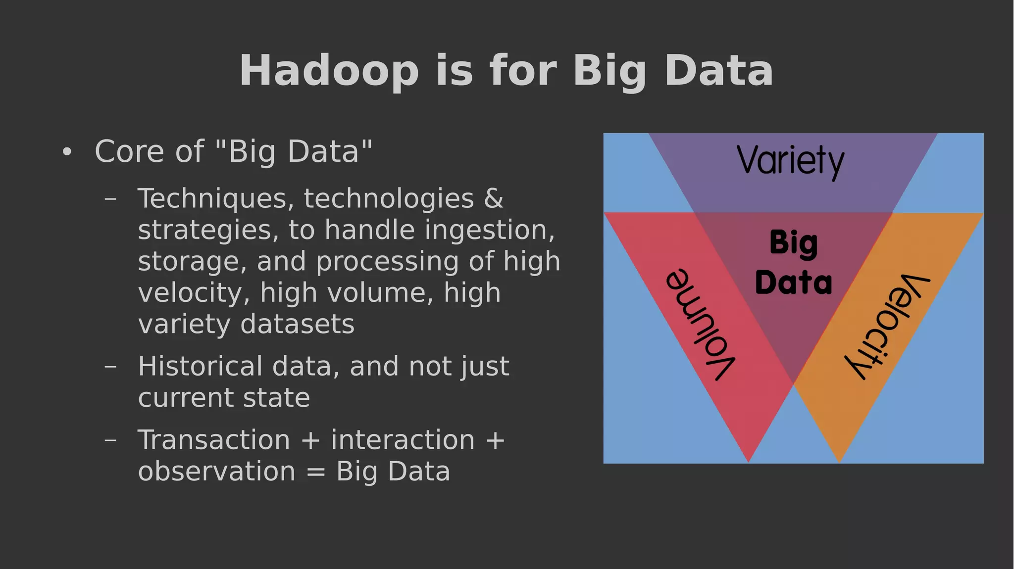 Hadoop is for Big Data
● Core of "Big Data"
– Techniques, technologies &
strategies, to handle ingestion,
storage, and processing of high
velocity, high volume, high
variety datasets
– Historical data, and not just
current state
– Transaction + interaction +
observation = Big Data
 