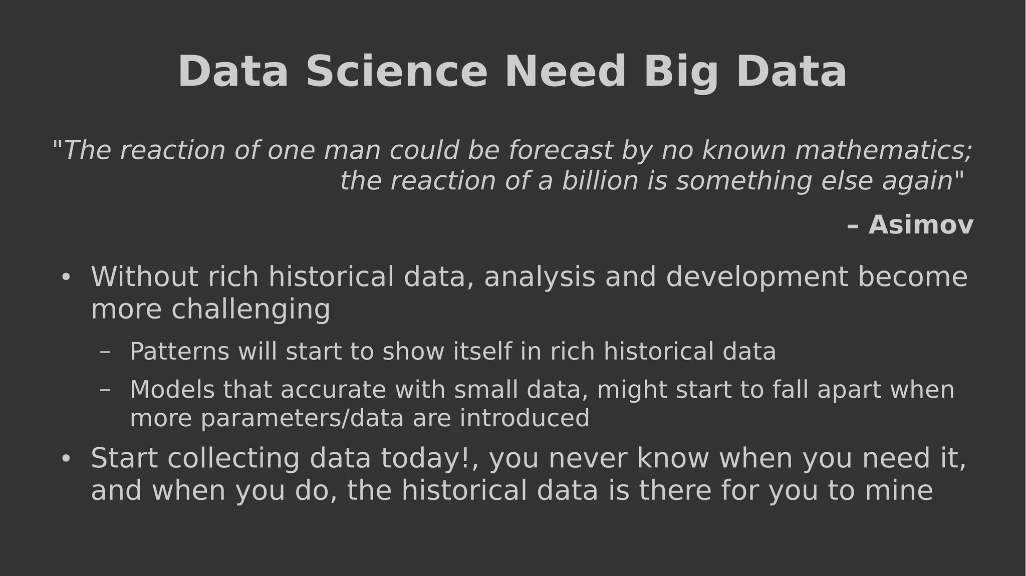 Data Science Need Big Data
"The reaction of one man could be forecast by no known mathematics;
the reaction of a billion is something else again"
– Asimov
● Without rich historical data, analysis and development become
more challenging
– Patterns will start to show itself in rich historical data
– Models that accurate with small data, might start to fall apart when
more parameters/data are introduced
● Start collecting data today!, you never know when you need it,
and when you do, the historical data is there for you to mine
 