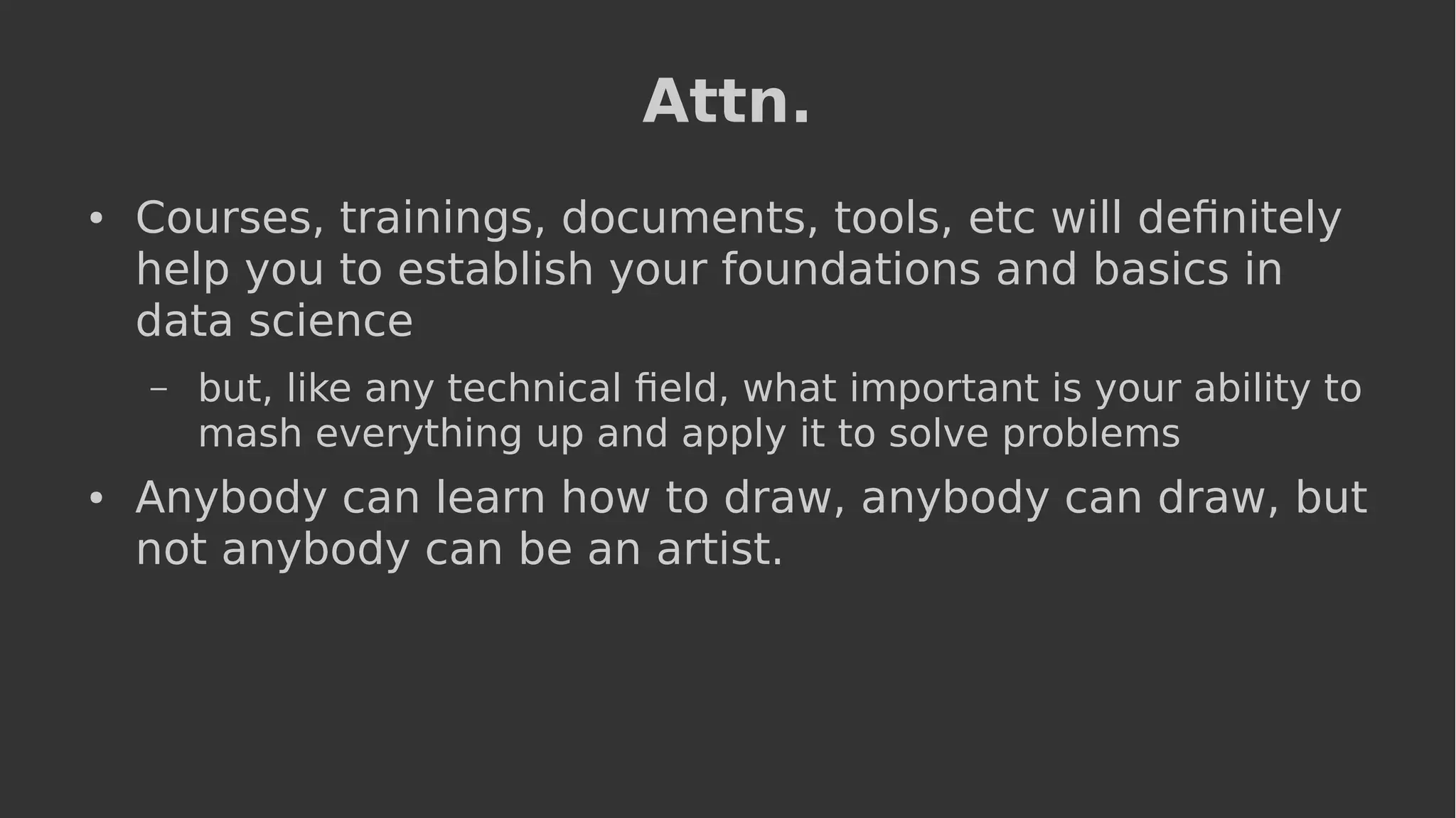 Attn.
● Courses, trainings, documents, tools, etc will definitely
help you to establish your foundations and basics in
data science
– but, like any technical field, what important is your ability to
mash everything up and apply it to solve problems
● Anybody can learn how to draw, anybody can draw, but
not anybody can be an artist.
 