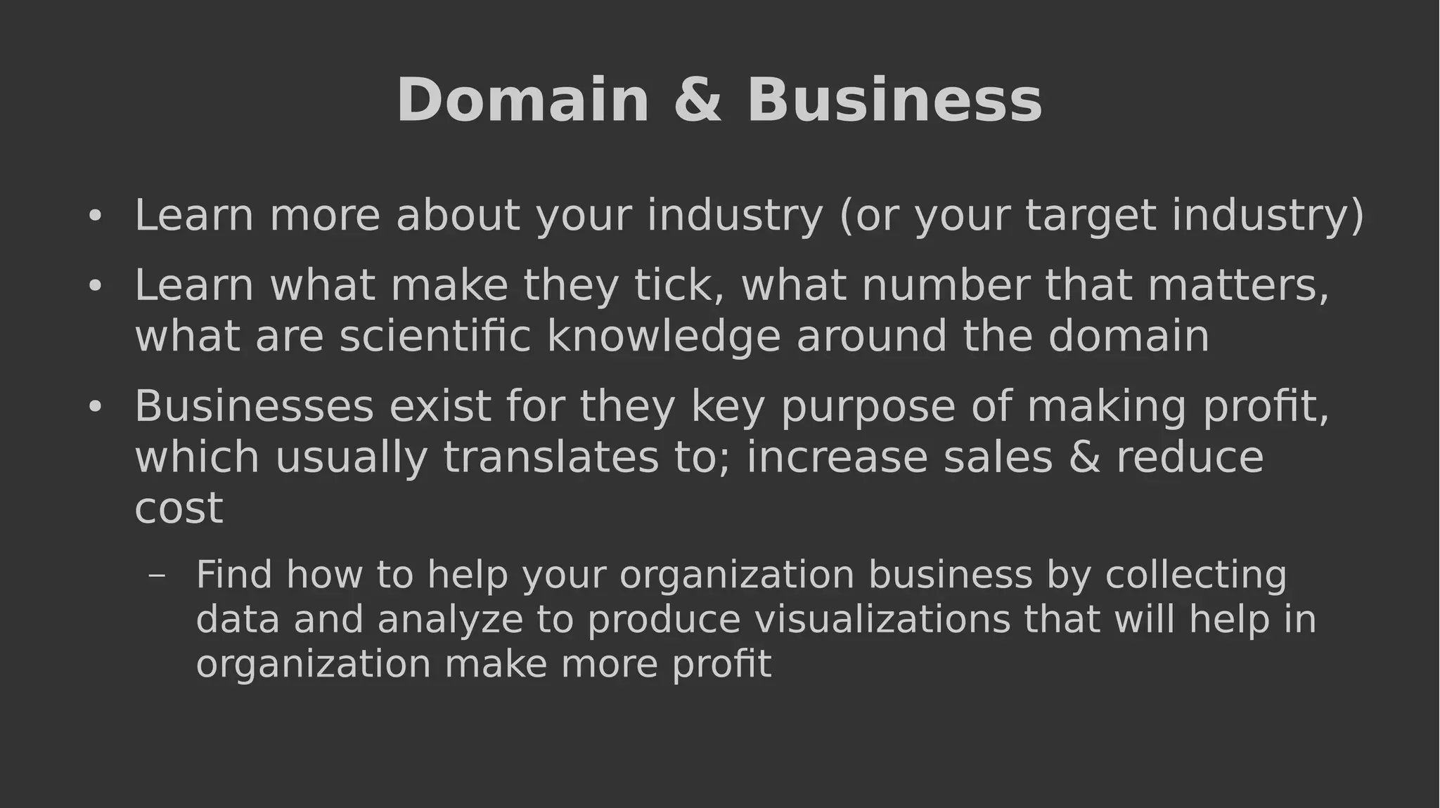 Domain & Business
● Learn more about your industry (or your target industry)
● Learn what make they tick, what number that matters,
what are scientific knowledge around the domain
● Businesses exist for they key purpose of making profit,
which usually translates to; increase sales & reduce
cost
– Find how to help your organization business by collecting
data and analyze to produce visualizations that will help in
organization make more profit
 