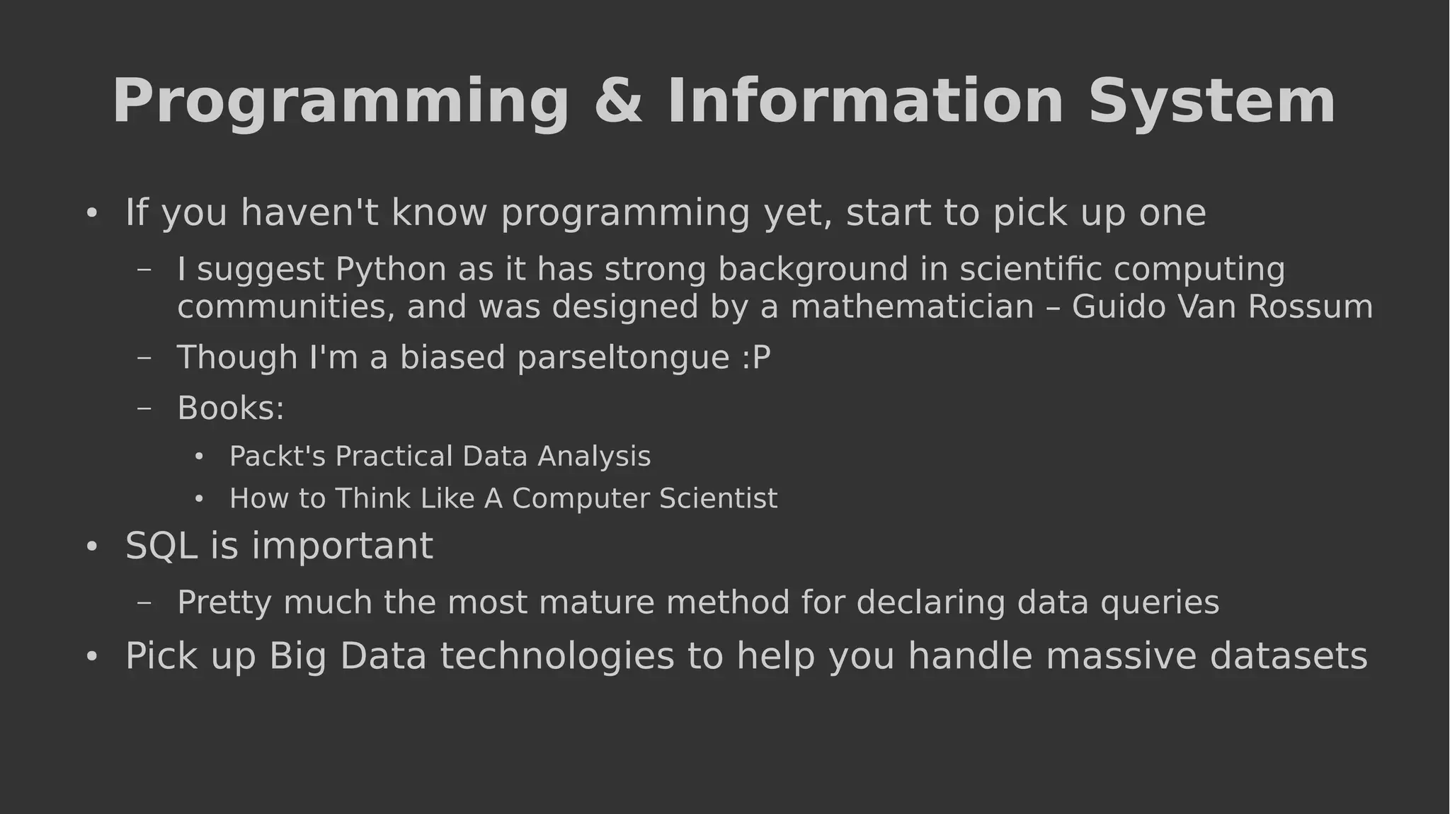 Programming & Information System
● If you haven't know programming yet, start to pick up one
– I suggest Python as it has strong background in scientific computing
communities, and was designed by a mathematician – Guido Van Rossum
– Though I'm a biased parseltongue :P
– Books:
●
Packt's Practical Data Analysis
●
How to Think Like A Computer Scientist
● SQL is important
– Pretty much the most mature method for declaring data queries
● Pick up Big Data technologies to help you handle massive datasets
 