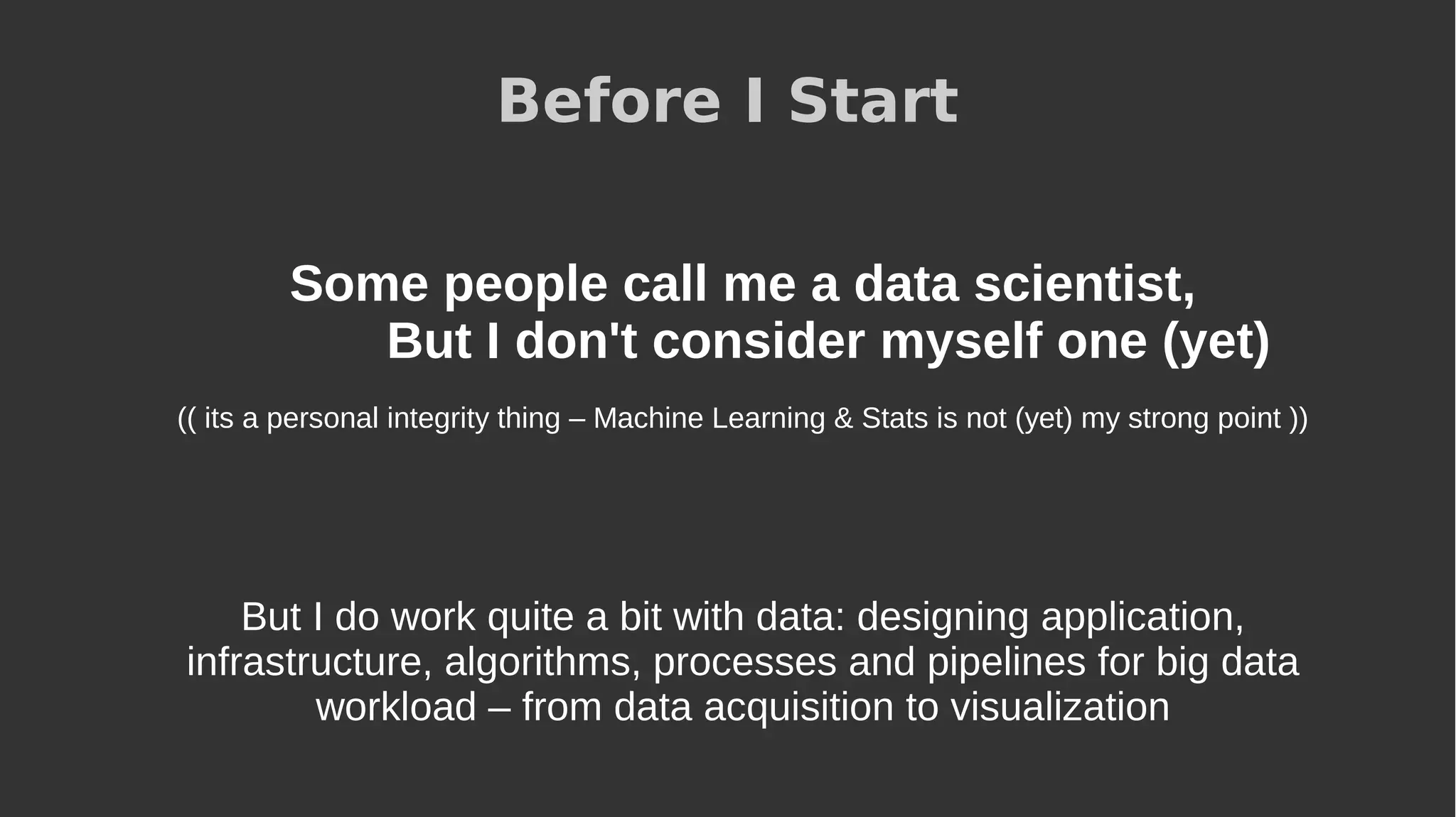 Before I Start
Some people call me a data scientist,
But I don't consider myself one (yet)
(( its a personal integrity thing – Machine Learning & Stats is not (yet) my strong point ))
But I do work quite a bit with data: designing application,
infrastructure, algorithms, processes and pipelines for big data
workload – from data acquisition to visualization
 