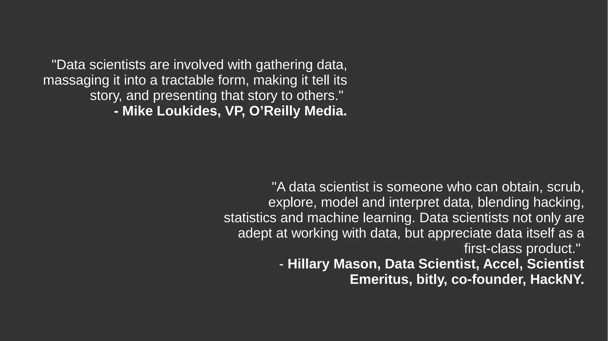 "Data scientists are involved with gathering data,
massaging it into a tractable form, making it tell its
story, and presenting that story to others."
- Mike Loukides, VP, O’Reilly Media.
"A data scientist is someone who can obtain, scrub,
explore, model and interpret data, blending hacking,
statistics and machine learning. Data scientists not only are
adept at working with data, but appreciate data itself as a
first-class product."
- Hillary Mason, Data Scientist, Accel, Scientist
Emeritus, bitly, co-founder, HackNY.
 