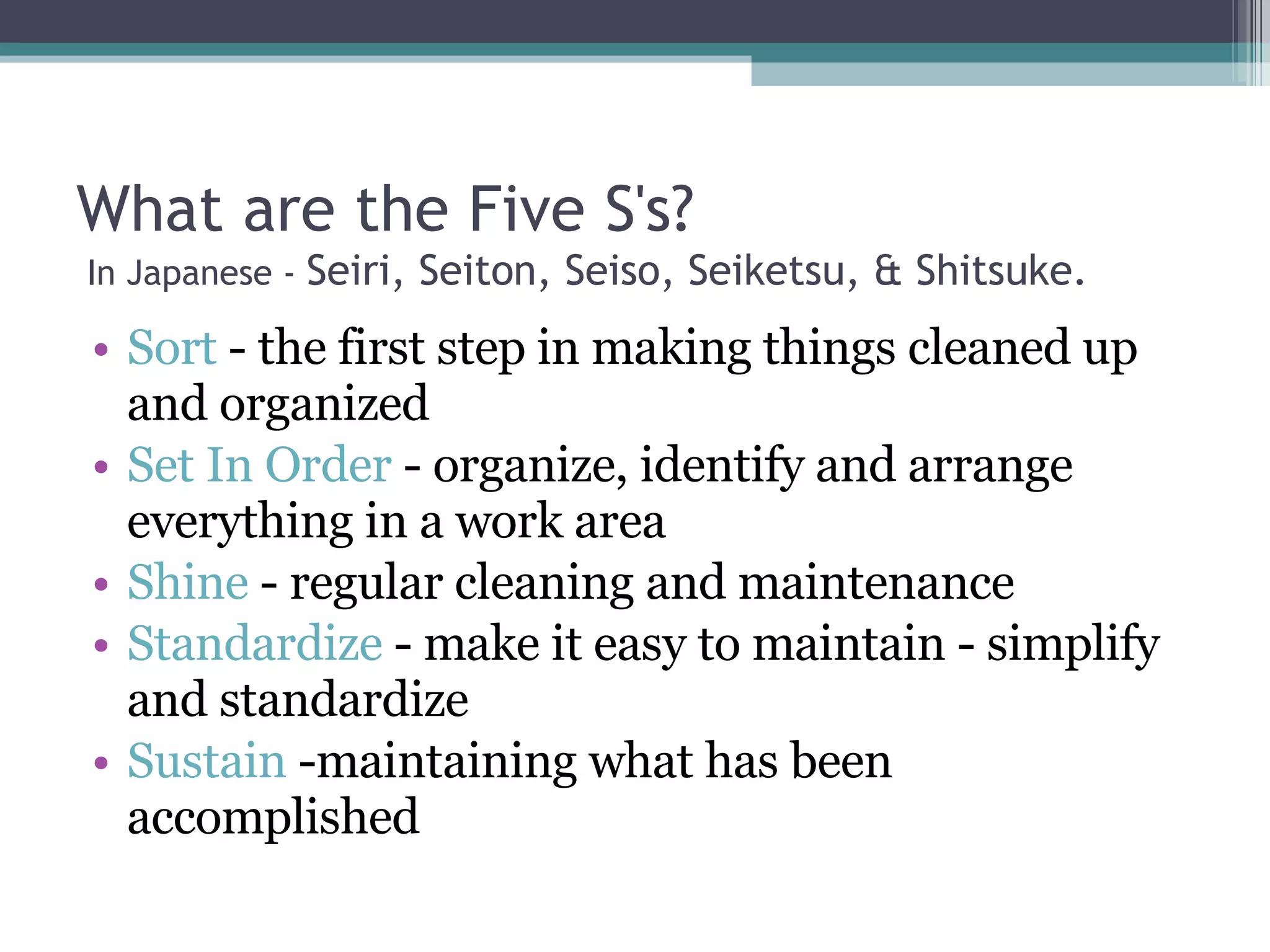 What are the Five S's?  In Japanese -  Seiri, Seiton, Seiso, Seiketsu, & Shitsuke.  Sort  - the first step in making things cleaned up and organized Set In Order  - organize, identify and arrange everything in a work area Shine  - regular cleaning and maintenance Standardize  - make it easy to maintain - simplify and standardize Sustain  -maintaining what has been accomplished 
