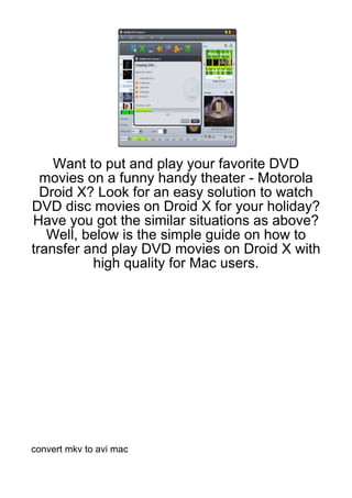 Want to put and play your favorite DVD
  movies on a funny handy theater - Motorola
  Droid X? Look for an easy solution to watch
DVD disc movies on Droid X for your holiday?
Have you got the similar situations as above?
   Well, below is the simple guide on how to
transfer and play DVD movies on Droid X with
          high quality for Mac users.




convert mkv to avi mac
 