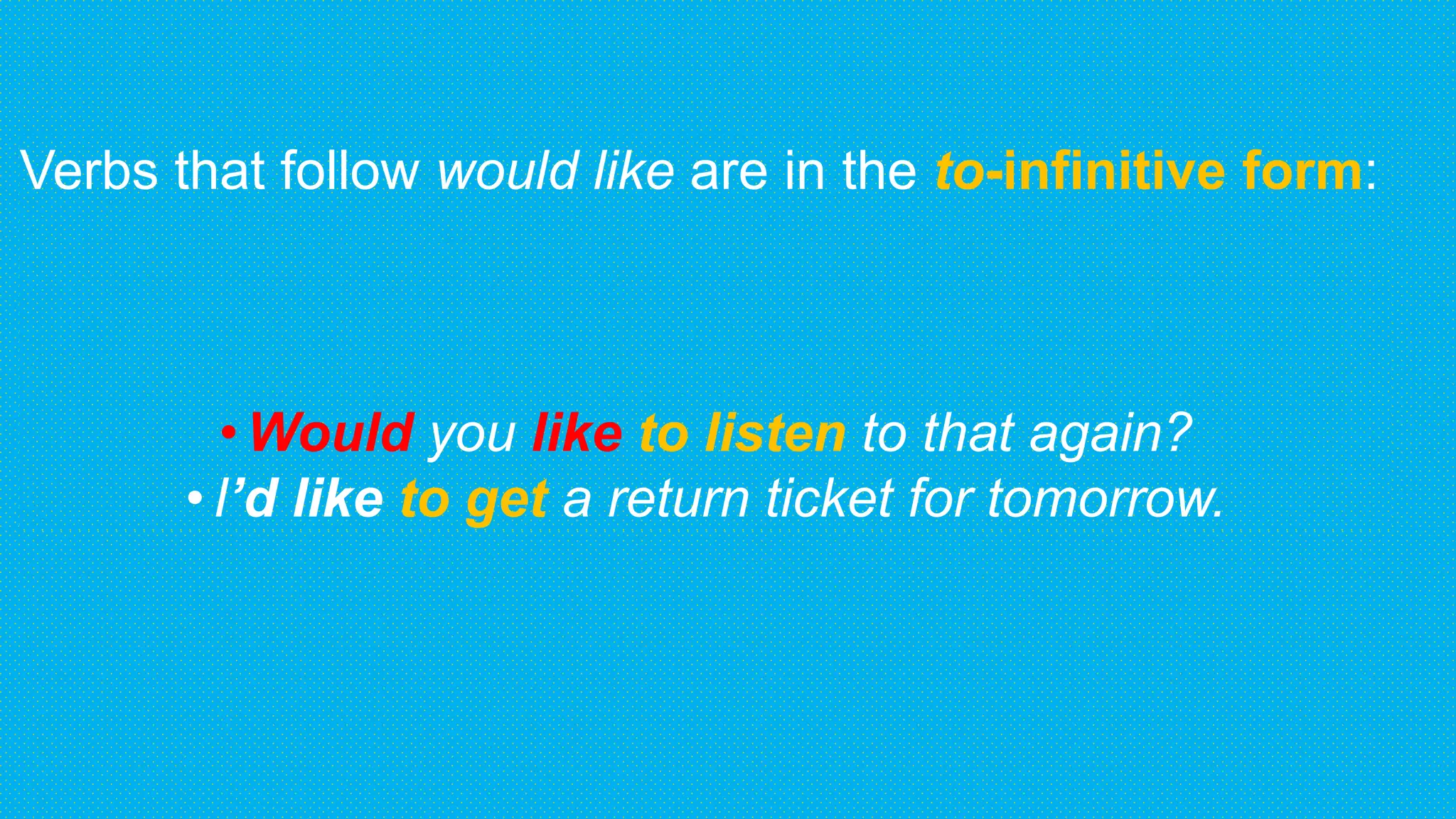 Verbs that follow would like are in the to-infinitive form:
•Would you like to listen to that again?
•I’d like to get a return ticket for tomorrow.