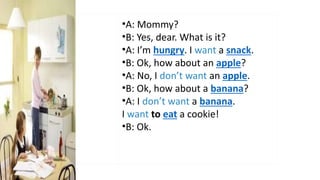 •A: Mommy?
•B: Yes, dear. What is it?
•A: I’m hungry. I want a snack.
•B: Ok, how about an apple?
•A: No, I don’t want an apple.
•B: Ok, how about a banana?
•A: I don’t want a banana.
I want to eat a cookie!
•B: Ok.
 