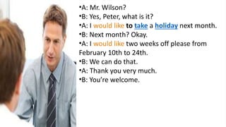 •A: Mr. Wilson?
•B: Yes, Peter, what is it?
•A: I would like to take a holiday next month.
•B: Next month? Okay.
•A: I would like two weeks off please from
February 10th to 24th.
•B: We can do that.
•A: Thank you very much.
•B: You’re welcome.
 