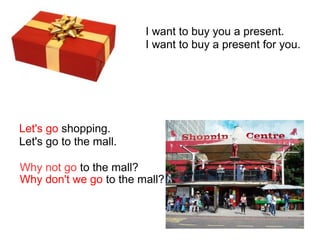 I want to buy you a present.
I want to buy a present for you.
Let's go shopping.
Let's go to the mall.
Why not go to the mall?
Why don't we go to the mall?
 