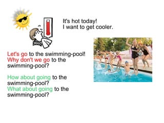 It's hot today!
I want to get cooler.
Let's go to the swimming-pool!
Why don't we go to the
swimming-pool?
How about going to the
swimming-pool?
What about going to the
swimming-pool?
 