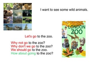I want to see some wild animals.
Let's go to the zoo.
Why not go to the zoo?
Why don't we go to the zoo?
We should go to the zoo.
How about going to the zoo?
 